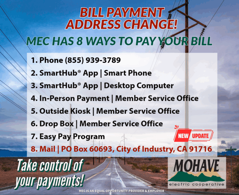 BIll Payment Address Change! MEC Has 8 ways to pay your bill. 1. Phone (855) 939-3789 2. SmartHub App; Smart Phone 3. SmartHub App; Desktop Computer 4. In-Person Payment; Member Service Office 5. Outside Kiosk; Member Service Office 6. Drop Box; Member Service Office 7. Easy Pay Program 8. Mail; PO Box 60693, City of Industry, CA 91716 Take control of your payments. Mohave Electric Cooperative MEC is an equal opportunity provider and employer